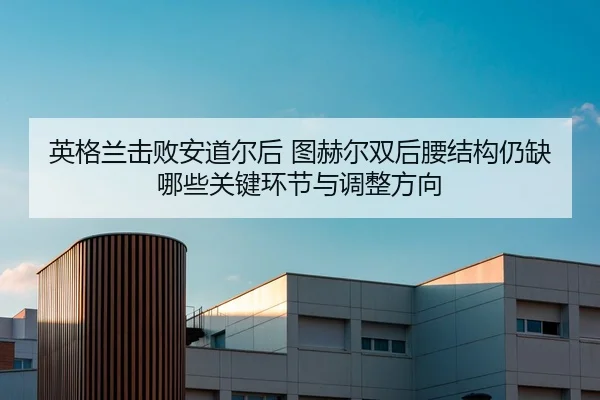 英格兰击败安道尔后 图赫尔双后腰结构仍缺哪些关键环节与调整方向